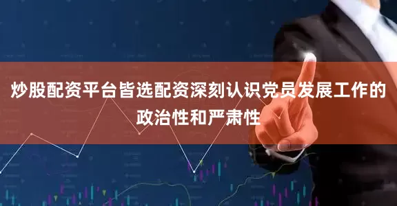 炒股配资平台皆选配资深刻认识党员发展工作的政治性和严肃性