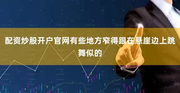 配资炒股开户官网有些地方窄得跟在悬崖边上跳舞似的