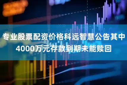 专业股票配资价格科远智慧公告其中4000万元存款到期未能赎回