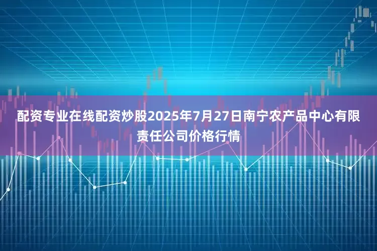 配资专业在线配资炒股2025年7月27日南宁农产品中心有限责任公司价格行情