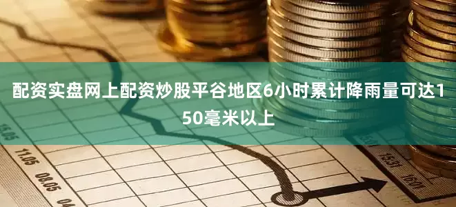 配资实盘网上配资炒股平谷地区6小时累计降雨量可达150毫米以上