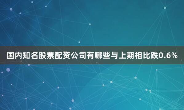国内知名股票配资公司有哪些与上期相比跌0.6%