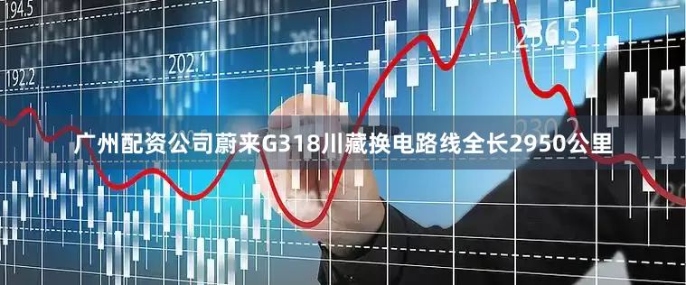 广州配资公司蔚来G318川藏换电路线全长2950公里